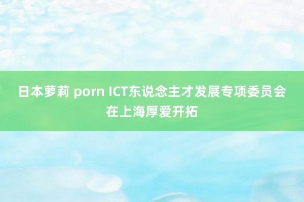 日本萝莉 porn ICT东说念主才发展专项委员会在上海厚爱开拓