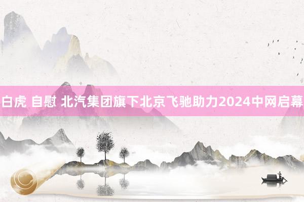 白虎 自慰 北汽集团旗下北京飞驰助力2024中网启幕