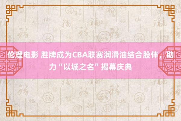 伦理电影 胜牌成为CBA联赛润滑油结合股伴，助力“以城之名”揭幕庆典