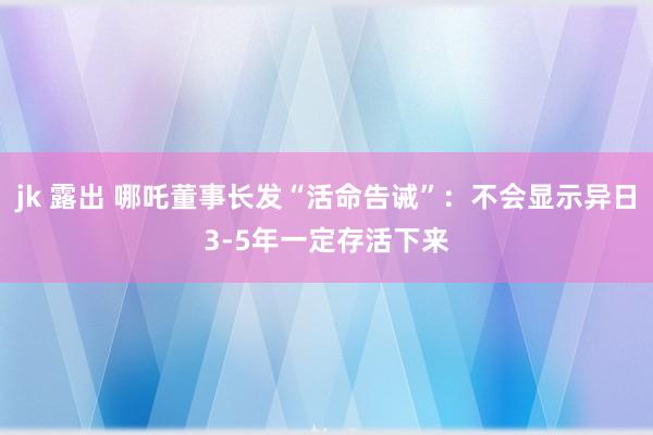 jk 露出 哪吒董事长发“活命告诫”：不会显示异日3-5年一定存活下来