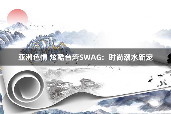 亚洲色情 炫酷台湾SWAG：时尚潮水新宠