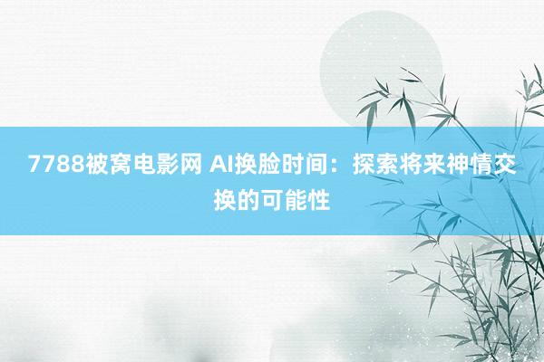 7788被窝电影网 AI换脸时间：探索将来神情交换的可能性