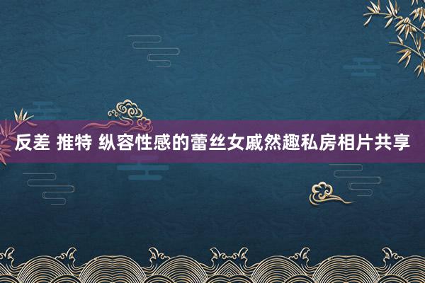 反差 推特 纵容性感的蕾丝女戚然趣私房相片共享