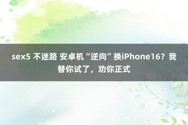 sex5 不迷路 安卓机“逆向”换iPhone16？我替你试了，劝你正式