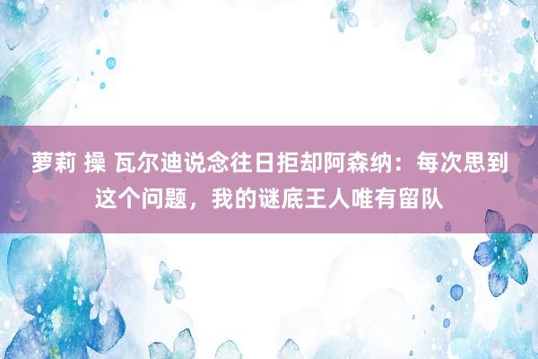 萝莉 操 瓦尔迪说念往日拒却阿森纳：每次思到这个问题，我的谜底王人唯有留队