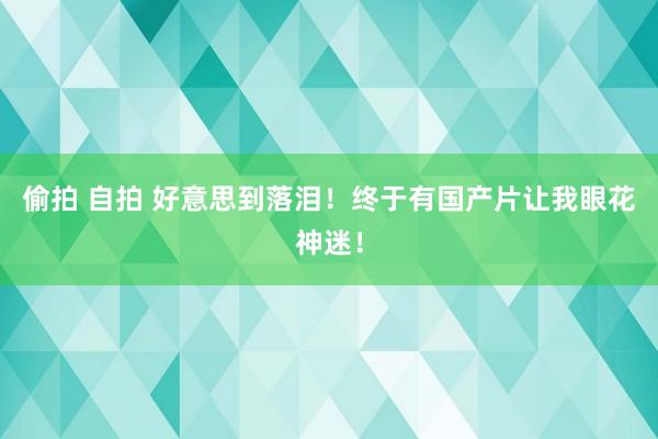 偷拍 自拍 好意思到落泪！终于有国产片让我眼花神迷！