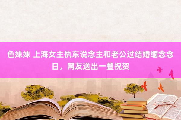 色妹妹 上海女主执东说念主和老公过结婚缅念念日，网友送出一叠祝贺