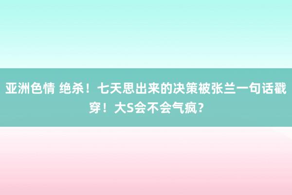 亚洲色情 绝杀！七天思出来的决策被张兰一句话戳穿！大S会不会气疯？