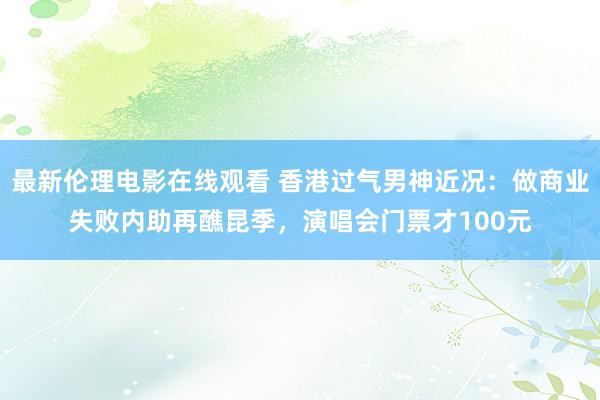 最新伦理电影在线观看 香港过气男神近况：做商业失败内助再醮昆季，演唱会门票才100元