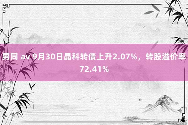 男同 av 9月30日晶科转债上升2.07%，转股溢价率72.41%