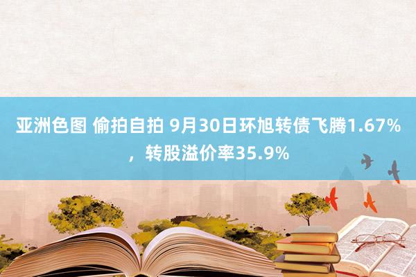 亚洲色图 偷拍自拍 9月30日环旭转债飞腾1.67%，转股溢价率35.9%