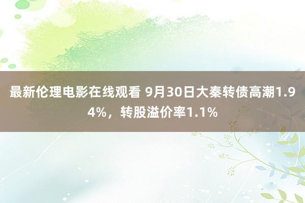 最新伦理电影在线观看 9月30日大秦转债高潮1.94%，转股溢价率1.1%