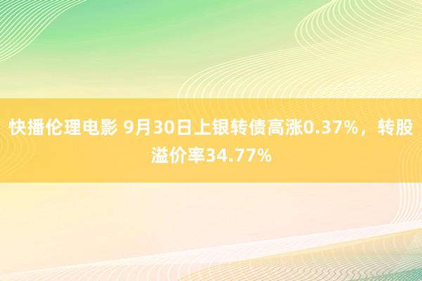 快播伦理电影 9月30日上银转债高涨0.37%，转股溢价率34.77%