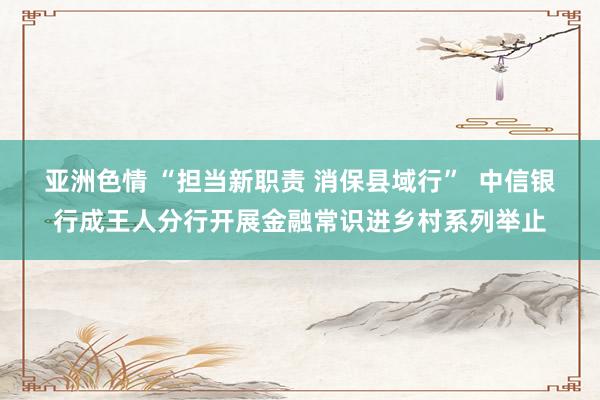 亚洲色情 “担当新职责 消保县域行”  中信银行成王人分行开展金融常识进乡村系列举止