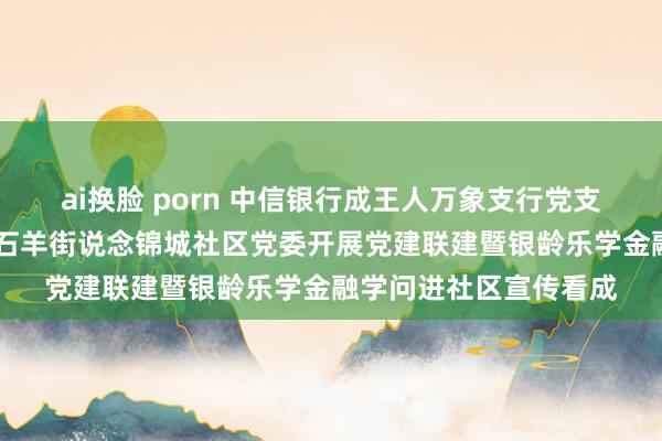 ai换脸 porn 中信银行成王人万象支行党支部 联袂成王人高新区石羊街说念锦城社区党委开展党建联建暨银龄乐学金融学问进社区宣传看成