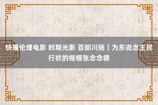 快播伦理电影 时期光影 百部川扬｜为东说念主民行状的楷模张念念德