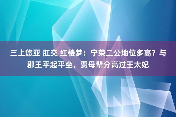 三上悠亚 肛交 红楼梦：宁荣二公地位多高？与郡王平起平坐，贾母辈分高过王太妃