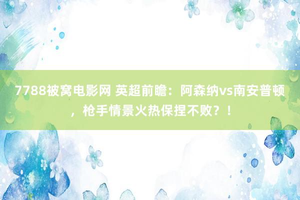 7788被窝电影网 英超前瞻：阿森纳vs南安普顿，枪手情景火热保捏不败？！