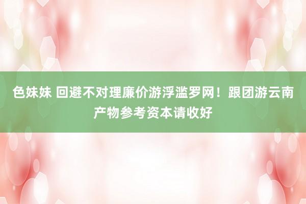 色妹妹 回避不对理廉价游浮滥罗网！跟团游云南产物参考资本请收好