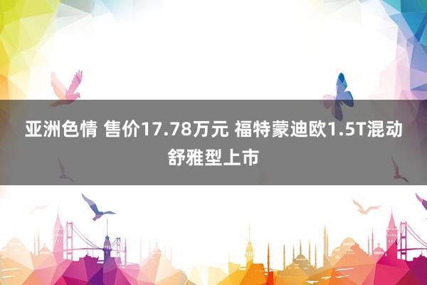 亚洲色情 售价17.78万元 福特蒙迪欧1.5T混动舒雅型上市