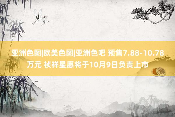 亚洲色图|欧美色图|亚洲色吧 预售7.88-10.78万元 祯祥星愿将于10月9日负责上市