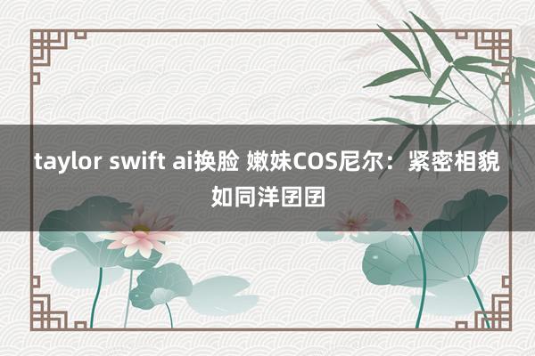 taylor swift ai换脸 嫩妹COS尼尔：紧密相貌如同洋囝囝