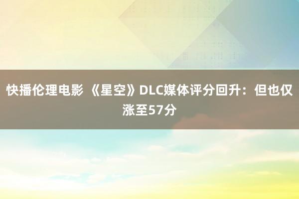 快播伦理电影 《星空》DLC媒体评分回升：但也仅涨至57分