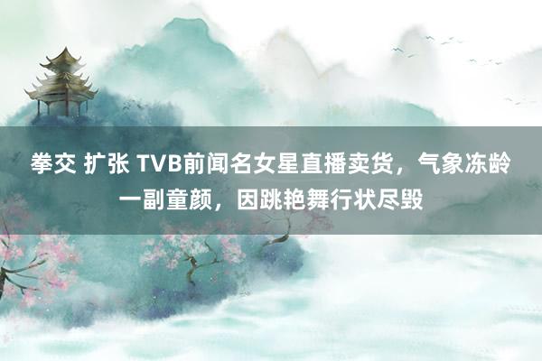 拳交 扩张 TVB前闻名女星直播卖货，气象冻龄一副童颜，因跳艳舞行状尽毁