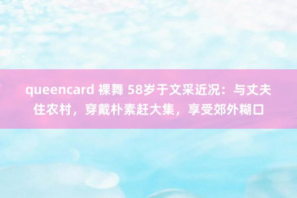 queencard 裸舞 58岁于文采近况：与丈夫住农村，穿戴朴素赶大集，享受郊外糊口