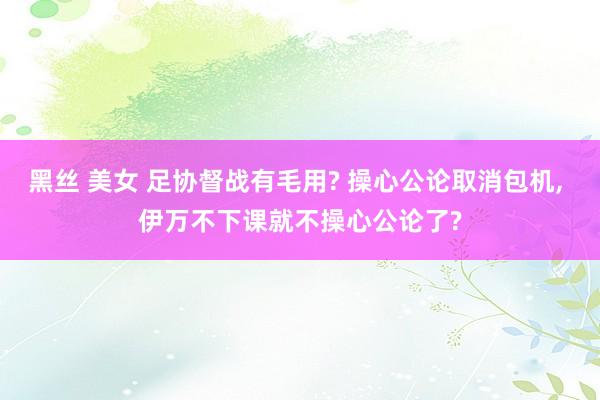 黑丝 美女 足协督战有毛用? 操心公论取消包机, 伊万不下课就不操心公论了?