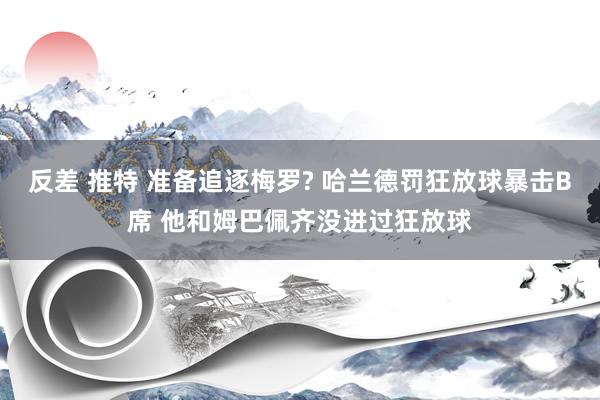 反差 推特 准备追逐梅罗? 哈兰德罚狂放球暴击B席 他和姆巴佩齐没进过狂放球