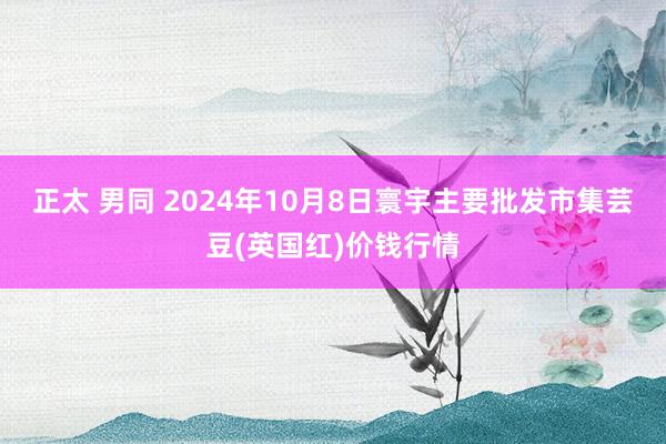 正太 男同 2024年10月8日寰宇主要批发市集芸豆(英国红)价钱行情