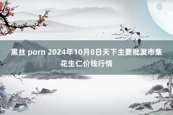 黑丝 porn 2024年10月8日天下主要批发市集花生仁价钱行情