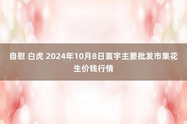 自慰 白虎 2024年10月8日寰宇主要批发市集花生价钱行情