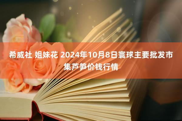 希威社 姐妹花 2024年10月8日寰球主要批发市集芦笋价钱行情