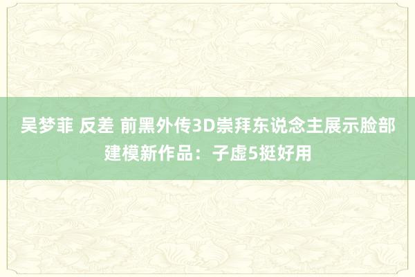 吴梦菲 反差 前黑外传3D崇拜东说念主展示脸部建模新作品：子虚5挺好用