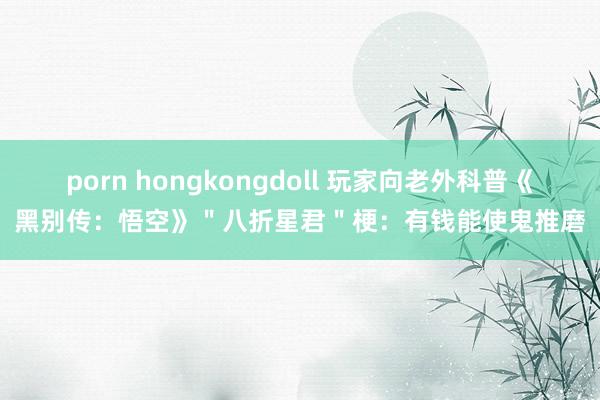 porn hongkongdoll 玩家向老外科普《黑别传：悟空》＂八折星君＂梗：有钱能使鬼推磨