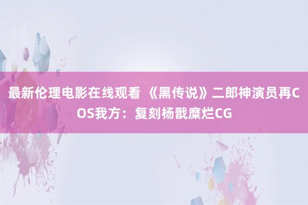 最新伦理电影在线观看 《黑传说》二郎神演员再COS我方：复刻杨戬糜烂CG