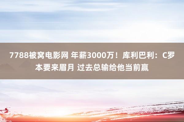 7788被窝电影网 年薪3000万！库利巴利：C罗本要来眉月 过去总输给他当前赢