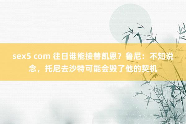 sex5 com 往日谁能接替凯恩？鲁尼：不知说念，托尼去沙特可能会毁了他的契机