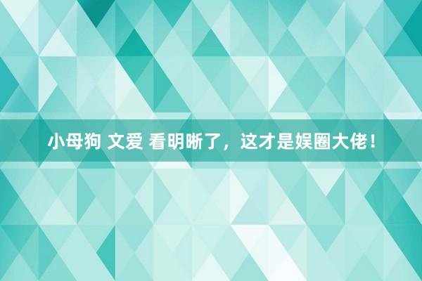 小母狗 文爱 看明晰了，这才是娱圈大佬！