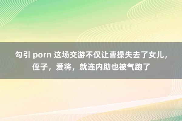 勾引 porn 这场交游不仅让曹操失去了女儿，侄子，爱将，就连内助也被气跑了