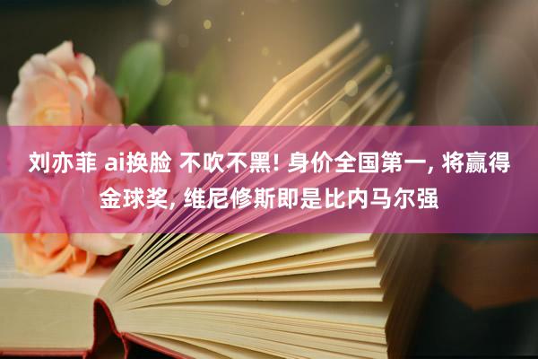 刘亦菲 ai换脸 不吹不黑! 身价全国第一, 将赢得金球奖, 维尼修斯即是比内马尔强