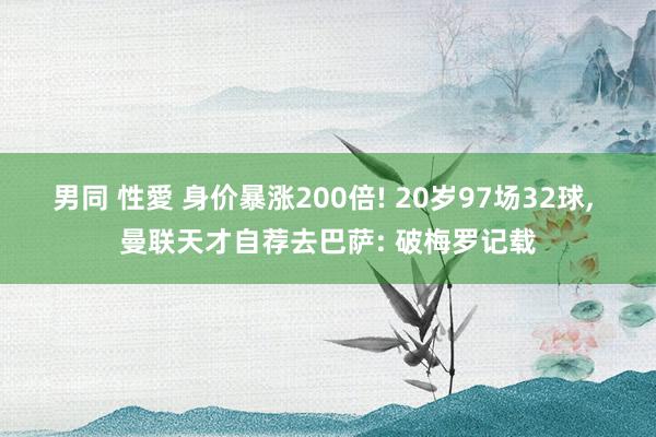 男同 性愛 身价暴涨200倍! 20岁97场32球, 曼联天才自荐去巴萨: 破梅罗记载