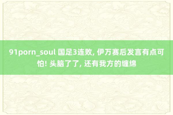 91porn_soul 国足3连败, 伊万赛后发言有点可怕! 头脑了了, 还有我方的缠绵