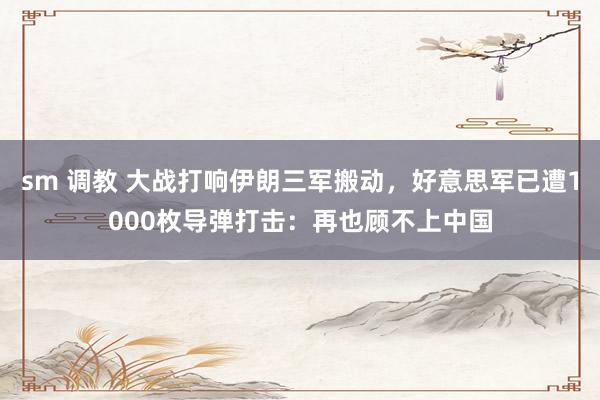 sm 调教 大战打响伊朗三军搬动，好意思军已遭1000枚导弹打击：再也顾不上中国