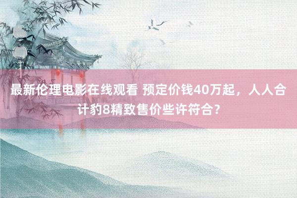 最新伦理电影在线观看 预定价钱40万起，人人合计豹8精致售价些许符合？