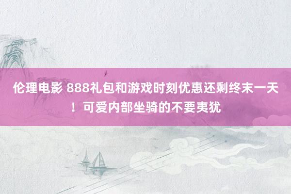 伦理电影 888礼包和游戏时刻优惠还剩终末一天！可爱内部坐骑的不要夷犹