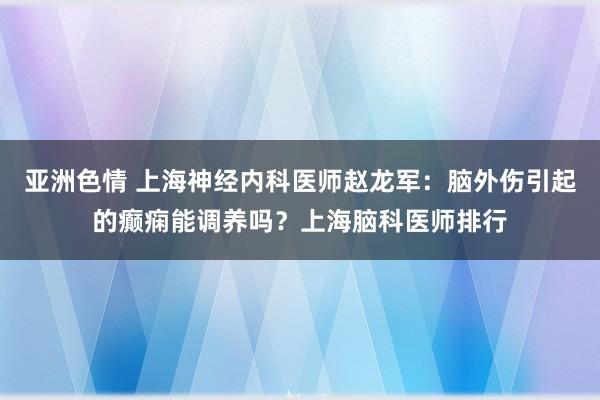 亚洲色情 上海神经内科医师赵龙军：脑外伤引起的癫痫能调养吗？上海脑科医师排行