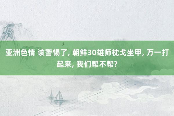 亚洲色情 该警惕了, 朝鲜30雄师枕戈坐甲, 万一打起来, 我们帮不帮?